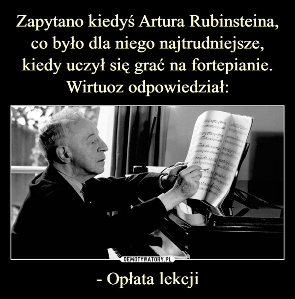 Zapytano kiedyś Artura Rubinsteina, co było dla niego najtrudniejsze, kiedy uczył się grać na fortepianie. Wirtuoz odpowiedział: - Opłata lekcji