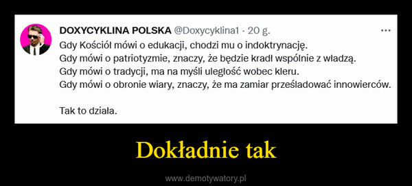 Dokładnie tak –  DOXYCYKLINA POLSKA @Doxycyklina1 - 20 g.Gdy Kościół mówi o edukacji, chodzi mu o indoktrynację.Gdy mówi o patriotyzmie, znaczy, że będzie kradł wspólnie z władzą.Gdy mówi o tradycji, ma na myśli uległość wobec kleru.Gdy mówi o obronie wiary, znaczy, że ma zamiar prześladować innowierców.Tak to działa.