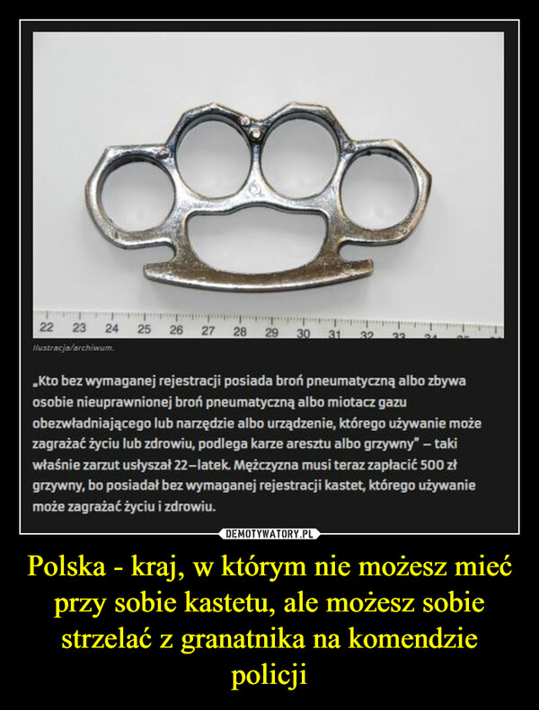 Polska - kraj, w którym nie możesz mieć przy sobie kastetu, ale możesz sobie strzelać z granatnika na komendzie policji –  ,Kto bez wymaganej rejestracji posiada broń pneumatyczną albo zbywa osobie nieuprawnionej broń pneumatyczną albo miotacz gazu obezwładniającego lub narzędzie albo urządzenie, którego używanie może zagrażać życiu lub zdrowiu, podlega karze aresztu albo grzywny" — taki właśnie zarzut usłyszał 22—latek Mężczyzna musi teraz zapłacić 500 zł grzywny, bo posiadał bez wymaganej rejestracji kastet, którego używanie może zagrażać życiu i zdrowiu.