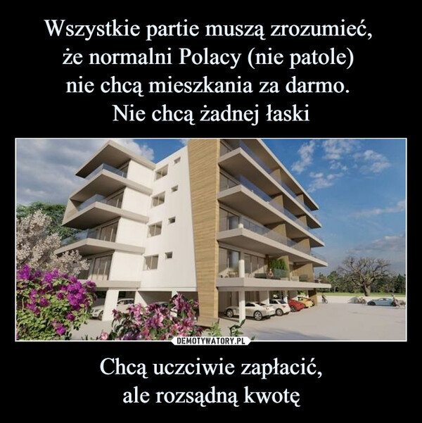 Wszystkie partie muszą zrozumieć, 
że normalni Polacy (nie patole) 
nie chcą mieszkania za darmo. 
Nie chcą żadnej łaski Chcą uczciwie zapłacić,
ale rozsądną kwotę