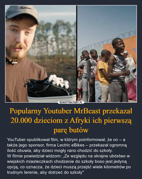 Popularny Youtuber MrBeast przekazał 20.000 dzieciom z Afryki ich pierwszą parę butów – YouTuber opublikował film, w którym poinformował, że on – a także jego sponsor, firma Lectric eBikes – przekazał ogromną ilość obuwia, aby dzieci mogły rano chodzić do szkoły.W filmie powiedział widzom: „Ze względu na skrajne ubóstwo w wiejskich miasteczkach chodzenie do szkoły boso jest jedyną opcją, co oznacza, że dzieci muszą przejść wiele kilometrów po trudnym terenie, aby dotrzeć do szkoły" 