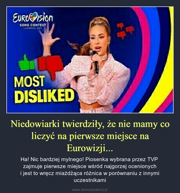 Niedowiarki twierdziły, że nie mamy co liczyć na pierwsze miejsce na Eurowizji... – Ha! Nic bardziej mylnego! Piosenka wybrana przez TVP zajmuje pierwsze miejsce wśród najgorzej ocenionychi jest to wręcz miażdżąca różnica w porównaniu z innymi uczestnikami EUROisionSONG CONTESTLIVERPOOL 2023MOSTDISLIKED
