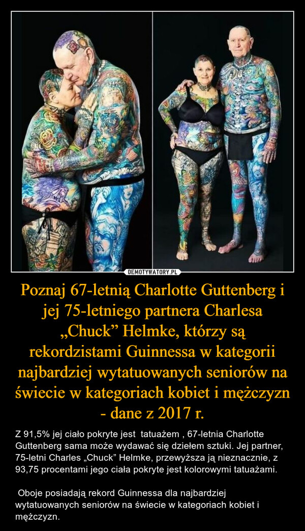 Poznaj 67-letnią Charlotte Guttenberg i jej 75-letniego partnera Charlesa „Chuck” Helmke, którzy są rekordzistami Guinnessa w kategorii najbardziej wytatuowanych seniorów na świecie w kategoriach kobiet i mężczyzn - dane z 2017 r. – Z 91,5% jej ciało pokryte jest  tatuażem , 67-letnia Charlotte Guttenberg sama może wydawać się dziełem sztuki. Jej partner, 75-letni Charles „Chuck” Helmke, przewyższa ją nieznacznie, z 93,75 procentami jego ciała pokryte jest kolorowymi tatuażami. Oboje posiadają rekord Guinnessa dla najbardziej wytatuowanych seniorów na świecie w kategoriach kobiet i mężczyzn. FBEE