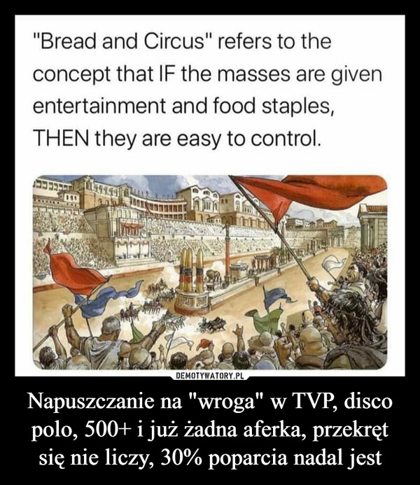 Napuszczanie na "wroga" w TVP, disco polo, 500+ i już żadna aferka, przekręt się nie liczy, 30% poparcia nadal jest –  "Bread and Circus" refers to theconcept that IF the masses are givenentertainment and food staples,THEN they are easy to control.