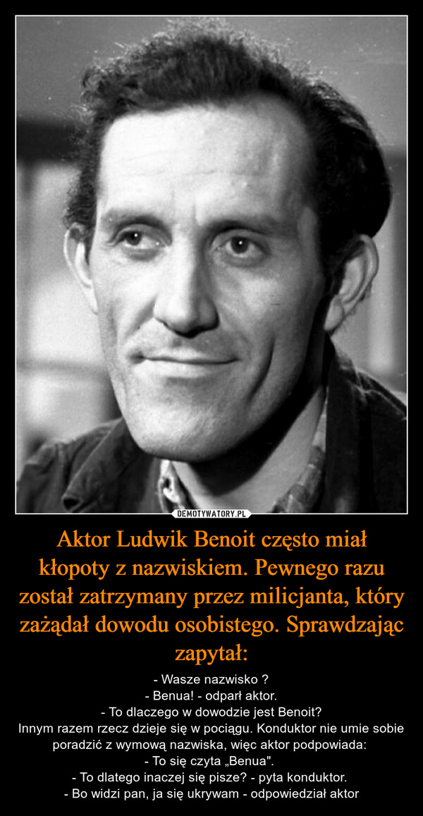 Aktor Ludwik Benoit często miał kłopoty z nazwiskiem. Pewnego razu został zatrzymany przez milicjanta, który zażądał dowodu osobistego. Sprawdzając zapytał: