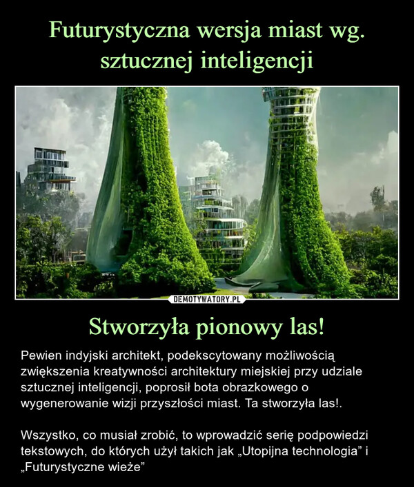 Stworzyła pionowy las! – Pewien indyjski architekt, podekscytowany możliwością zwiększenia kreatywności architektury miejskiej przy udziale sztucznej inteligencji, poprosił bota obrazkowego o wygenerowanie wizji przyszłości miast. Ta stworzyła las!.Wszystko, co musiał zrobić, to wprowadzić serię podpowiedzi tekstowych, do których użył takich jak „Utopijna technologia” i „Futurystyczne wieże” Pewien indyjski architekt, podekscytowany możliwością zwiększenia kreatywności architektury miejskiej przy udziale sztucznej inteligencji, poprosił bota obrazkowego o wygenerowanie wizji przyszłości miast. Ta stworzyła las!.