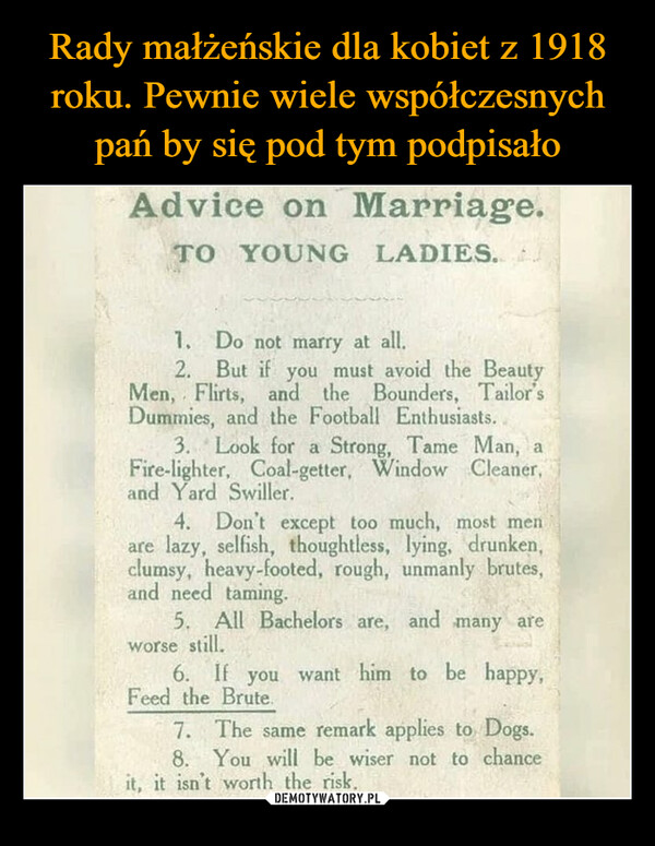  –  Advice on Marriage.TO YOUNG LADIES.1.Do not marry at all.2. But if you must avoid the BeautyMen, Flirts, and the Bounders, Tailor'sDummies, and the Football Enthusiasts.3. Look for a Strong, Tame Man, aFire-lighter, Coal-getter, Window Cleaner,and Yard Swiller.4. Don't except too much, most menare lazy, selfish, thoughtless, lying, drunken,clumsy, heavy-footed, rough, unmanly brutes,and need taming.5. All Bachelors are, and many areworse still.6. If you want him to be happy,Feed the Brute.7. The same remark applies to Dogs.8. You will be wiser not to chanceit, it isn't worth the risk.