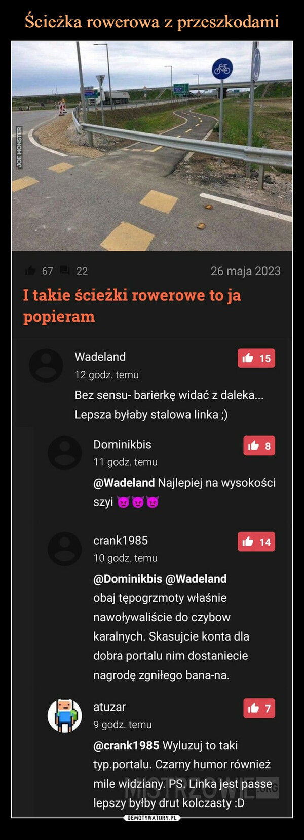  –  67 22I takie ścieżki rowerowe to japopieramWadeland12 godz. temu826 maja 2023Bez sensu- barierkę widać z daleka...Lepsza byłaby stalowa linka ;)crank198510 godz. temu115Dominikbis11 godz. temu@Wadeland Najlepiej na wysokościszyiatuzar9 godz. temu18114@Dominikbis @Wadelandobaj tępogrzmoty właśnienawoływaliście do czybowkaralnych. Skasujcie konta dladobra portalu nim dostaniecienagrodę zgniłego bana-na.17@crank1985 Wyluzuj to takityp.portalu. Czarny humor równieżmile widziany. PS. Linka jest passelepszy byłby drut kolczasty :D