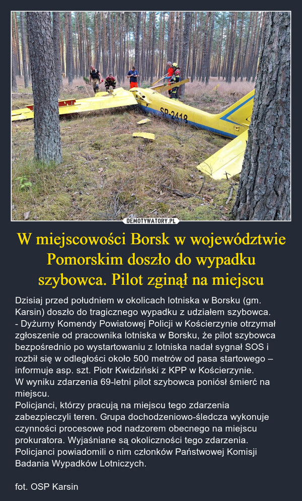 W miejscowości Borsk w województwie Pomorskim doszło do wypadku szybowca. Pilot zginął na miejscu – Dzisiaj przed południem w okolicach lotniska w Borsku (gm. Karsin) doszło do tragicznego wypadku z udziałem szybowca. - Dyżurny Komendy Powiatowej Policji w Kościerzynie otrzymał zgłoszenie od pracownika lotniska w Borsku, że pilot szybowca bezpośrednio po wystartowaniu z lotniska nadał sygnał SOS i rozbił się w odległości około 500 metrów od pasa startowego – informuje asp. szt. Piotr Kwidziński z KPP w Kościerzynie. W wyniku zdarzenia 69-letni pilot szybowca poniósł śmierć na miejscu. Policjanci, którzy pracują na miejscu tego zdarzenia zabezpieczyli teren. Grupa dochodzeniowo-śledcza wykonuje czynności procesowe pod nadzorem obecnego na miejscu prokuratora. Wyjaśniane są okoliczności tego zdarzenia. Policjanci powiadomili o nim członków Państwowej Komisji Badania Wypadków Lotniczych.fot. OSP Karsin δυνατό