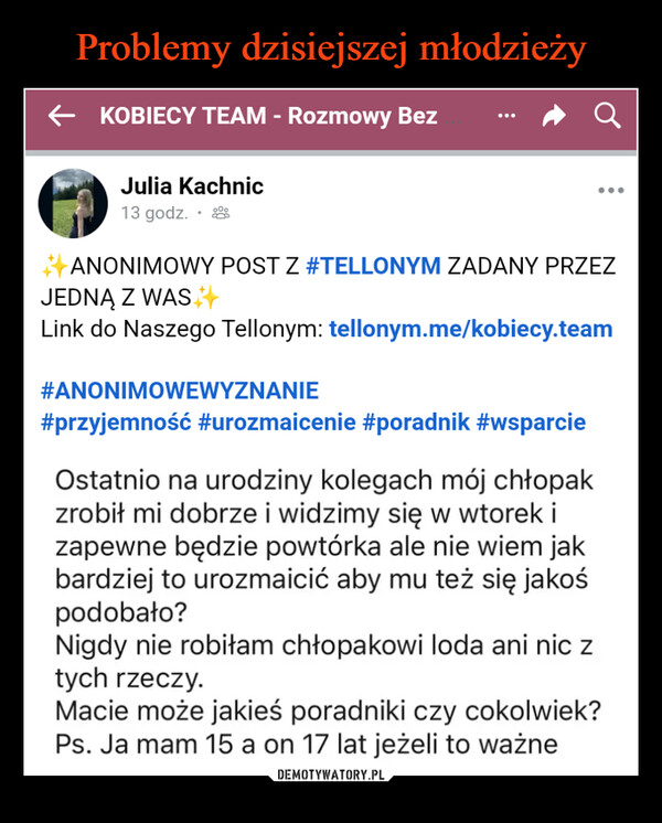  –  ← KOBIECY TEAM - Rozmowy BezJulia Kachnic13 godz. .aANONIMOWY POST Z #TELLONYM ZADANY PRZEZJEDNĄ Z WASLink do Naszego Tellonym: tellonym.me/kobiecy.team#ANONIMOWEWYZNANIE#przyjemność #urozmaicenie #poradnik #wsparcieOstatnio na urodziny kolegach mój chłopakzrobił mi dobrze i widzimy się w wtorek izapewne będzie powtórka ale nie wiem jakbardziej to urozmaicić aby mu też się jakośpodobało?Nigdy nie robiłam chłopakowi loda ani nic ztych rzeczy.Macie może jakieś poradniki czy cokolwiek?Ps. Ja mam 15 a on 17 lat jeżeli to ważne