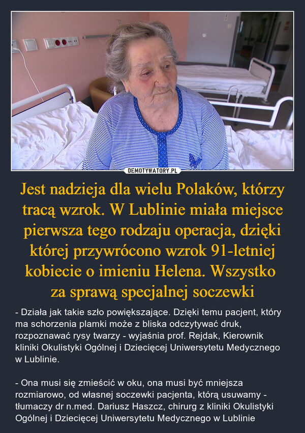 Jest nadzieja dla wielu Polaków, którzy tracą wzrok. W Lublinie miała miejsce pierwsza tego rodzaju operacja, dzięki której przywrócono wzrok 91-letniej kobiecie o imieniu Helena. Wszystko za sprawą specjalnej soczewki – - Działa jak takie szło powiększające. Dzięki temu pacjent, który ma schorzenia plamki może z bliska odczytywać druk, rozpoznawać rysy twarzy - wyjaśnia prof. Rejdak, Kierownik kliniki Okulistyki Ogólnej i Dziecięcej Uniwersytetu Medycznego w Lublinie. - Ona musi się zmieścić w oku, ona musi być mniejsza rozmiarowo, od własnej soczewki pacjenta, którą usuwamy - tłumaczy dr n.med. Dariusz Haszcz, chirurg z kliniki Okulistyki Ogólnej i Dziecięcej Uniwersytetu Medycznego w Lublinie ****172