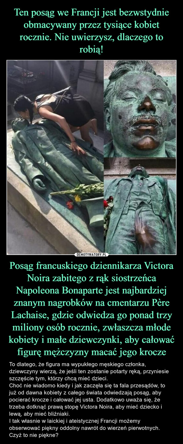 Posąg francuskiego dziennikarza Victora Noira zabitego z rąk siostrzeńca Napoleona Bonaparte jest najbardziej znanym nagrobków na cmentarzu Père Lachaise, gdzie odwiedza go ponad trzy miliony osób rocznie, zwłaszcza młode kobiety i małe dziewczynki, aby całować figurę mężczyzny macać jego krocze – To dlatego, że figura ma wypukłego męskiego członka, dziewczyny wierzą, że jeśli ten zostanie potarty ręką, przyniesie szczęście tym, którzy chcą mieć dzieci.Choć nie wiadomo kiedy i jak zaczęła się ta fala przesądów, to już od dawna kobiety z całego świata odwiedzają posąg, aby pocierać krocze i całować jej usta. Dodatkowo uważa się, że trzeba dotknąć prawą stopę Victora Noira, aby mieć dziecko i lewą, aby mieć bliźniaki.I tak własnie w laickiej i ateistycznej Francji możemy obserwować piękny oddolny nawrót do wierzeń pierwotnych. Czyż to nie piękne? 
