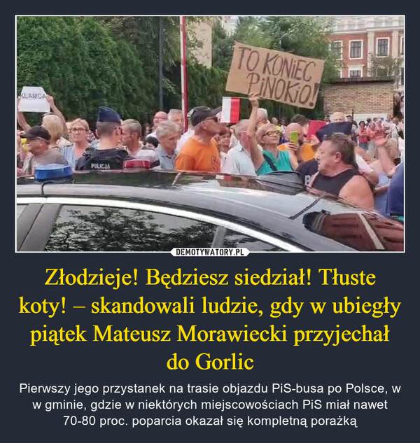 Złodzieje! Będziesz siedział! Tłuste koty! – skandowali ludzie, gdy w ubiegły piątek Mateusz Morawiecki przyjechał do Gorlic – Pierwszy jego przystanek na trasie objazdu PiS-busa po Polsce, w w gminie, gdzie w niektórych miejscowościach PiS miał nawet 70-80 proc. poparcia okazał się kompletną porażką KLAMCAPOLICJATO KONIECPINOKIO!