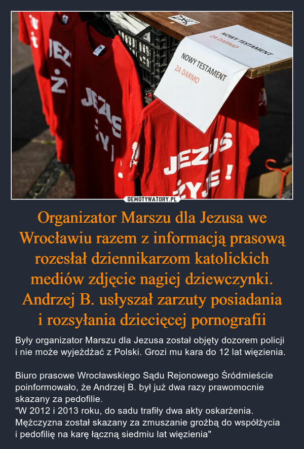 Organizator Marszu dla Jezusa we Wrocławiu razem z informacją prasową rozesłał dziennikarzom katolickich mediów zdjęcie nagiej dziewczynki. Andrzej B. usłyszał zarzuty posiadania i rozsyłania dziecięcej pornografii – Były organizator Marszu dla Jezusa został objęty dozorem policji i nie może wyjeżdżać z Polski. Grozi mu kara do 12 lat więzienia. Biuro prasowe Wrocławskiego Sądu Rejonowego Śródmieście poinformowało, że Andrzej B. był już dwa razy prawomocnie skazany za pedofilie."W 2012 i 2013 roku, do sadu trafiły dwa akty oskarżenia. Mężczyzna został skazany za zmuszanie groźbą do współżycia i pedofilię na karę łączną siedmiu lat więzienia" A.NNINOWY TESTAMENTZA DARMONOWY TESTAMENTZA DARMOJEZISJE!Y