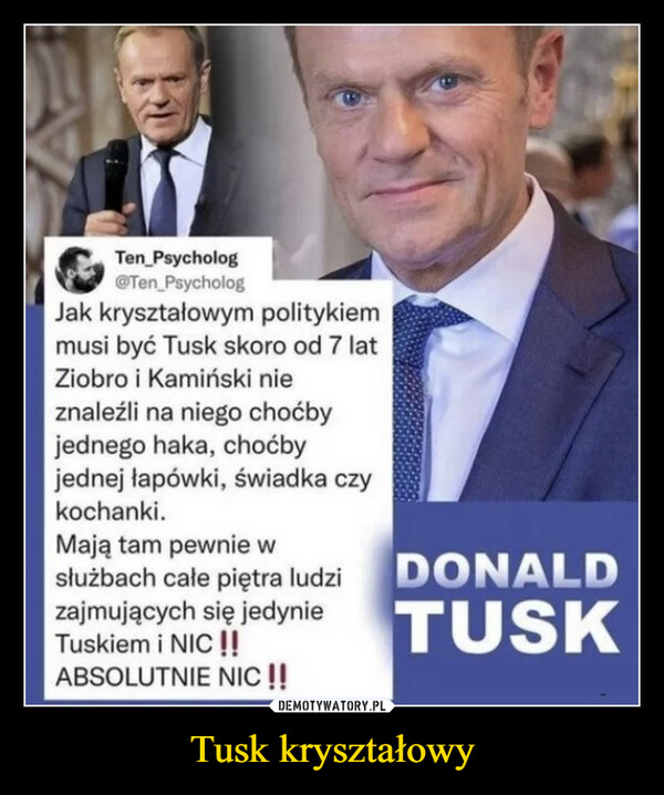 Tusk kryształowy –  Ten Psycholog@Ten PsychologJak kryształowym politykiemmusi być Tusk skoro od 7 latZiobro i Kamiński nieznaleźli na niego choćbyjednego haka, choćbyjednej łapówki, świadka czykochanki.Mają tam pewnie wsłużbach całe piętra ludzizajmujących się jedynieTuskiem i NIC !!ABSOLUTNIE NIC !!DONALDTUSK