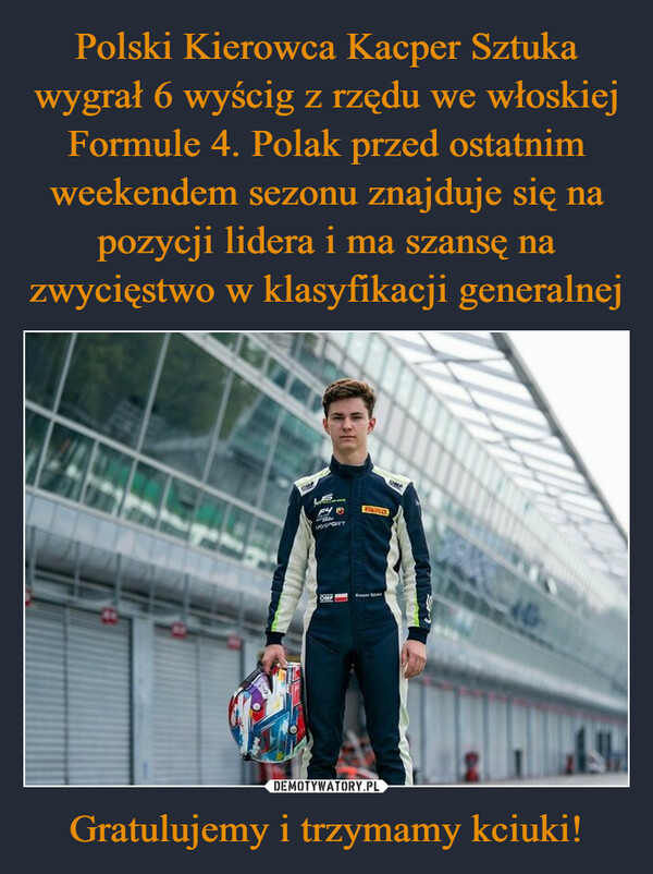 Polski Kierowca Kacper Sztuka wygrał 6 wyścig z rzędu we włoskiej Formule 4. Polak przed ostatnim weekendem sezonu znajduje się na pozycji lidera i ma szansę na zwycięstwo w klasyfikacji generalnej Gratulujemy i trzymamy kciuki!