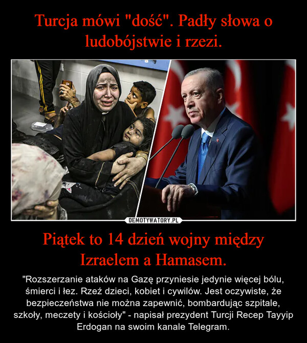Piątek to 14 dzień wojny między Izraelem a Hamasem. – "Rozszerzanie ataków na Gazę przyniesie jedynie więcej bólu, śmierci i łez. Rzeź dzieci, kobiet i cywilów. Jest oczywiste, że bezpieczeństwa nie można zapewnić, bombardując szpitale, szkoły, meczety i kościoły" - napisał prezydent Turcji Recep Tayyip Erdogan na swoim kanale Telegram. 