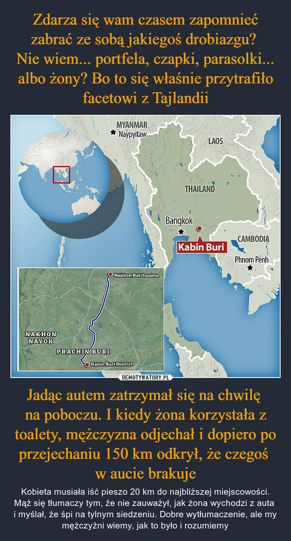 Jadąc autem zatrzymał się na chwilę na poboczu. I kiedy żona korzystała z toalety, mężczyzna odjechał i dopiero po przejechaniu 150 km odkrył, że czegoś w aucie brakuje – Kobieta musiała iść pieszo 20 km do najbliższej miejscowości. Mąż się tłumaczy tym, że nie zauważył, jak żona wychodzi z auta i myślał, że śpi na tylnym siedzeniu. Dobre wytłumaczenie, ale my mężczyźni wiemy, jak to było i rozumiemy NAKHONNAYOKPRACHIN BURIMYANMARNaypyitawNakhon RatchasimaKabin Buri DistrictLAOSTHAILANDBangkokKabin BuriCAMBODIAPhnom Penh