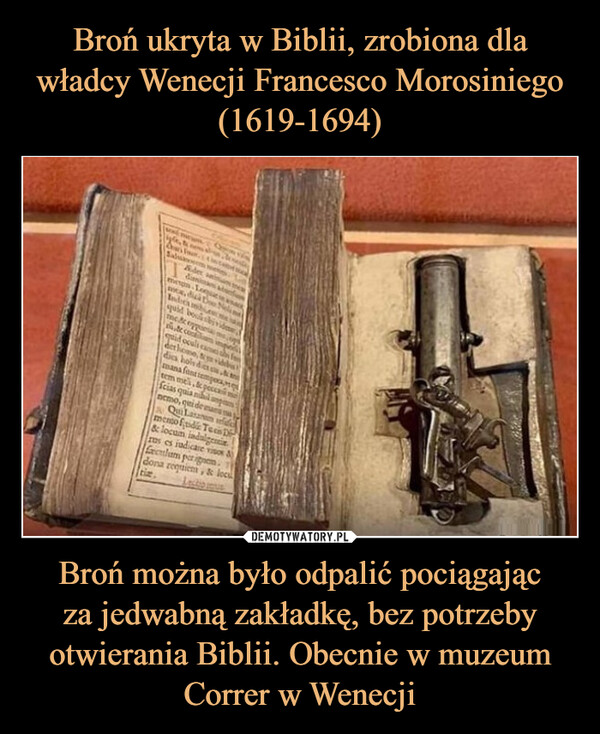Broń ukryta w Biblii, zrobiona dla władcy Wenecji Francesco Morosiniego (1619-1694) Broń można było odpalić pociągając
za jedwabną zakładkę, bez potrzeby otwierania Biblii. Obecnie w muzeum Correr w Wenecji