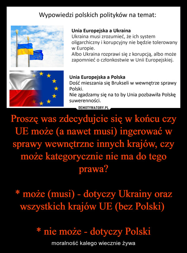 Proszę was zdecydujcie się w końcu czy UE może (a nawet musi) ingerować w sprawy wewnętrzne innych krajów, czy może kategorycznie nie ma do tego prawa?* może (musi) - dotyczy Ukrainy oraz wszystkich krajów UE (bez Polski) * nie może - dotyczy Polski – moralność kalego wiecznie żywa Wypowiedzi polskich polityków na temat:Unia Europejska a UkrainaUkraina musi zrozumieć, że ich systemoligarchiczny i korupcyjny nie będzie tolerowanyw Europie.Albo Ukraina rozprawi się z korupcją, albo możezapomnieć o członkostwie w Unii Europejskiej.Unia Europejska a PolskaDość mieszania się Brukseli w wewnętrze sprawyPolski.Nie zgadzamy się na to by Unia pozbawiła Polskęsuwerenności.