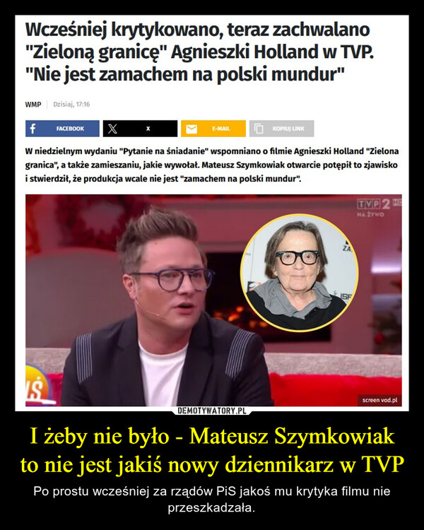 I żeby nie było - Mateusz Szymkowiak to nie jest jakiś nowy dziennikarz w TVP – Po prostu wcześniej za rządów PiS jakoś mu krytyka filmu nie przeszkadzała. Wcześniej krytykowano, teraz zachwalano"Zieloną granicę" Agnieszki Holland w TVP."Nie jest zamachem na polski mundur"WMP Dzisiaj, 17:16f FACEBOOK XW niedzielnym wydaniu "Pytanie na śniadanie" wspomniano o filmie Agnieszki Holland "Zielonagranica", a także zamieszaniu, jakie wywołał. Mateusz Szymkowiak otwarcie potępił to zjawiskoi stwierdził, że produkcja wcale nie jest "zamachem na polski mundur".ISE-MAILKOPIUJ LINKZAISFTVP 2 HENA ŻYWOscreen vod.pl