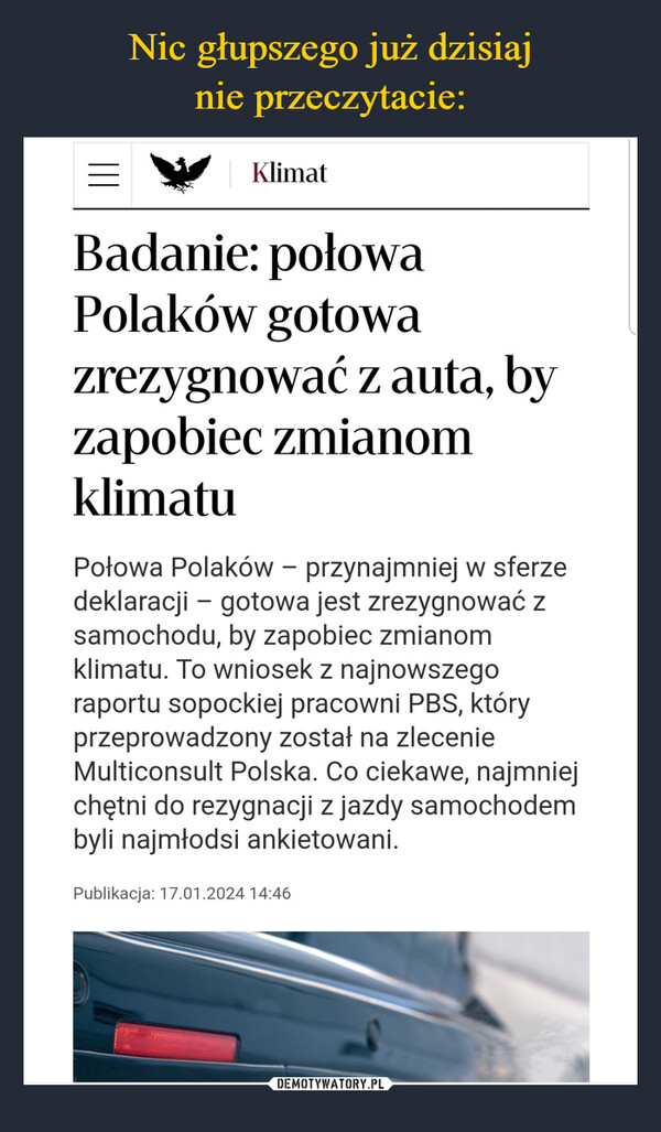  –  KlimatBadanie: połowaPolaków gotowazrezygnować z auta, byzapobiec zmianomklimatuPołowa Polaków - przynajmniej w sferzedeklaracji - gotowa jest zrezygnować zsamochodu, by zapobiec zmianomklimatu. To wniosek z najnowszegoraportu sopockiej pracowni PBS, któryprzeprowadzony został na zlecenieMulticonsult Polska. Co ciekawe, najmniejchętni do rezygnacji z jazdy samochodembyli najmłodsi ankietowani.Publikacja: 17.01.2024 14:46