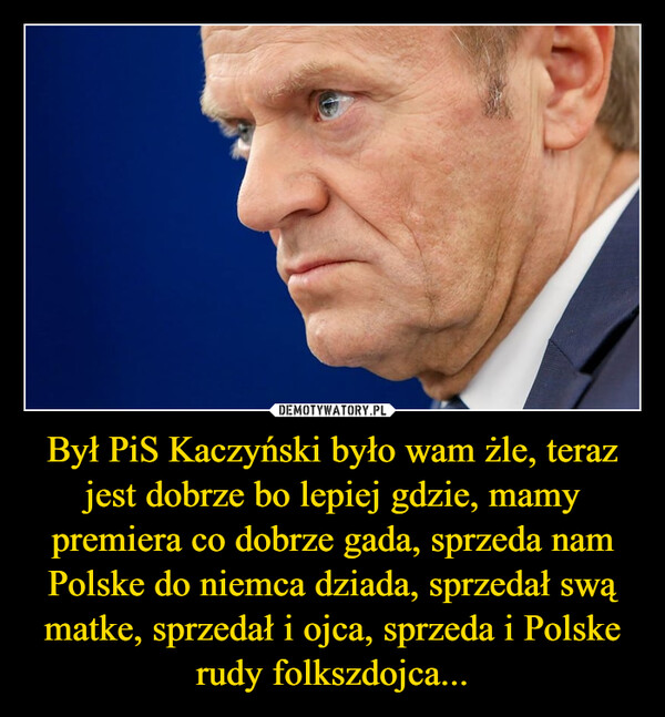 Był PiS Kaczyński było wam żle, teraz jest dobrze bo lepiej gdzie, mamy premiera co dobrze gada, sprzeda nam Polske do niemca dziada, sprzedał swą matke, sprzedał i ojca, sprzeda i Polske rudy folkszdojca... –  