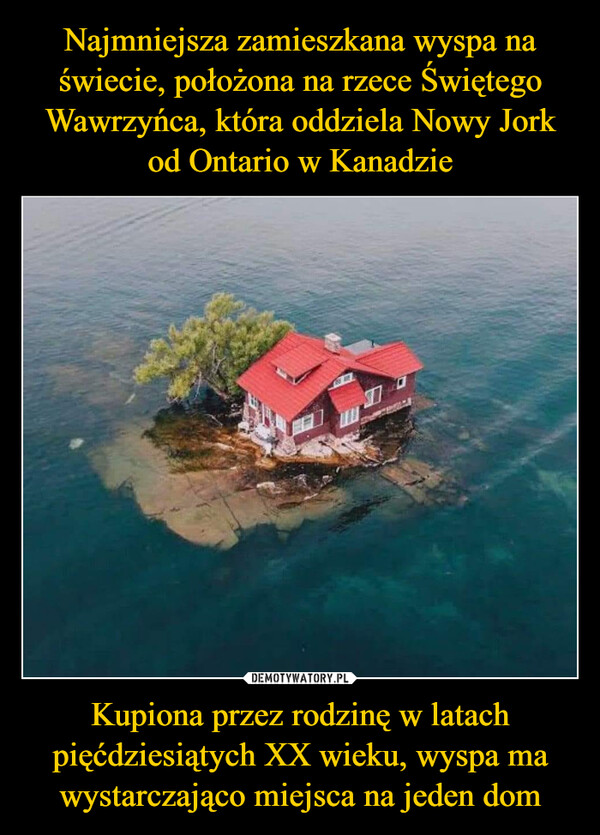Najmniejsza zamieszkana wyspa na świecie, położona na rzece Świętego Wawrzyńca, która oddziela Nowy Jork od Ontario w Kanadzie Kupiona przez rodzinę w latach pięćdziesiątych XX wieku, wyspa ma wystarczająco miejsca na jeden dom