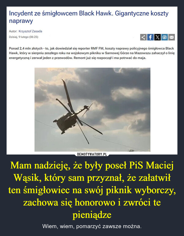 Mam nadzieję, że były poseł PiS Maciej Wąsik, który sam przyznał, że załatwił ten śmigłowiec na swój piknik wyborczy, zachowa się honorowo i zwróci te pieniądze – Wiem, wiem, pomarzyć zawsze można. Incydent ze śmigłowcem Black Hawk. Gigantyczne kosztynaprawyAutor: Krzysztof ZasadaDzisiaj, 9 lutego (06:25)<fXOXPonad 2,4 mln złotych - to, jak dowiedział się reporter RMF FM, koszty naprawy policyjnego śmigłowca BlackHawk, który w sierpniu zeszłego roku na wojskowym pikniku w Sarnowej Górze na Mazowszu zahaczył o linięenergetyczną i zerwał jeden z przewodów. Remont już się rozpoczął i ma potrwać do maja.