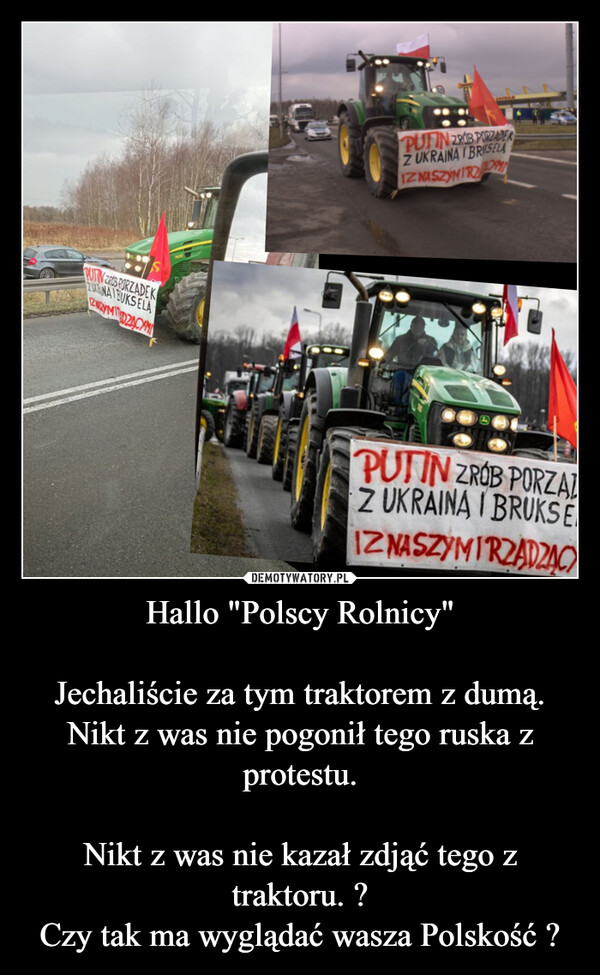 Hallo "Polscy Rolnicy"

Jechaliście za tym traktorem z dumą.
Nikt z was nie pogonił tego ruska z protestu.

Nikt z was nie kazał zdjąć tego z traktoru. ?
Czy tak ma wyglądać wasza Polskość ?