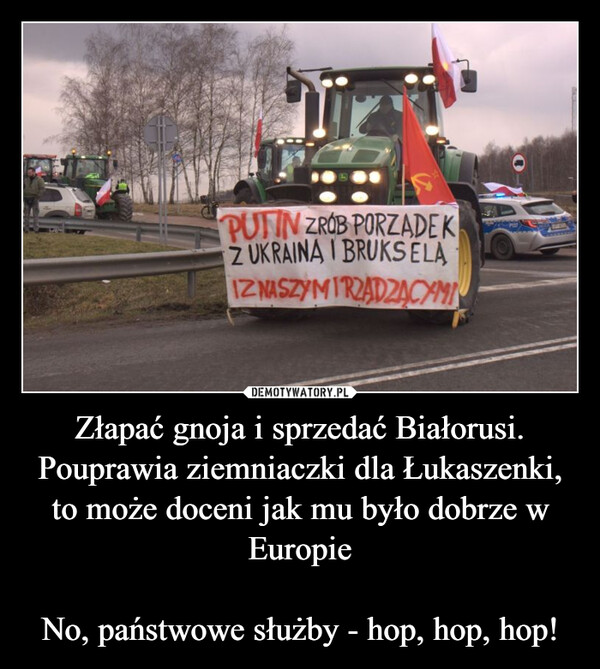 Złapać gnoja i sprzedać Białorusi.Pouprawia ziemniaczki dla Łukaszenki, to może doceni jak mu było dobrze w EuropieNo, państwowe służby - hop, hop, hop! –  PUTIN ZROB PORZADEKZ UKRAINA I BRUKSELAIZ NASZYMIRZADZĄCYMIO