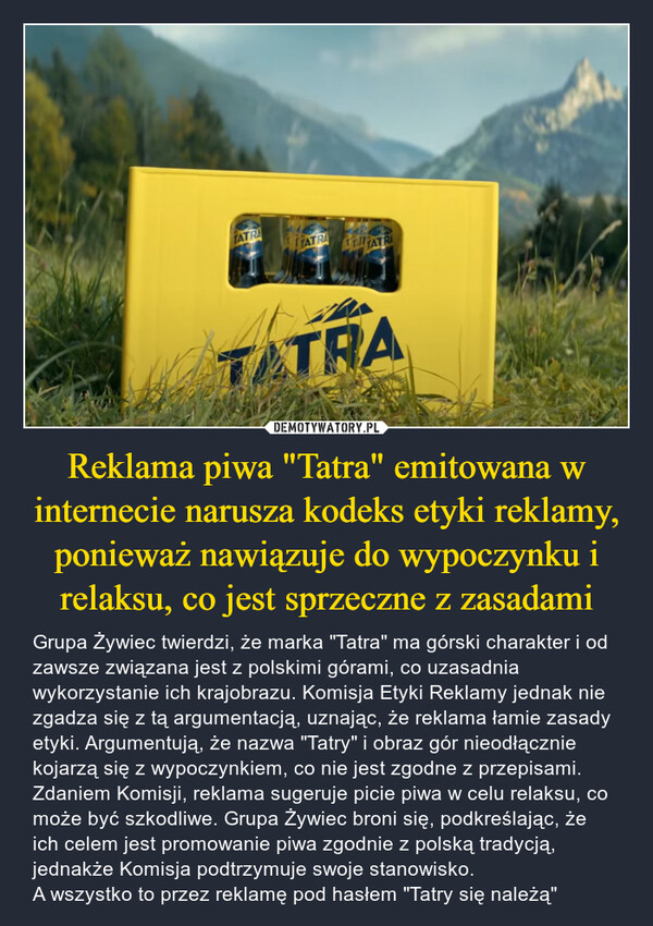 Reklama piwa "Tatra" emitowana w internecie narusza kodeks etyki reklamy, ponieważ nawiązuje do wypoczynku i relaksu, co jest sprzeczne z zasadami – Grupa Żywiec twierdzi, że marka "Tatra" ma górski charakter i od zawsze związana jest z polskimi górami, co uzasadnia wykorzystanie ich krajobrazu. Komisja Etyki Reklamy jednak nie zgadza się z tą argumentacją, uznając, że reklama łamie zasady etyki. Argumentują, że nazwa "Tatry" i obraz gór nieodłącznie kojarzą się z wypoczynkiem, co nie jest zgodne z przepisami. Zdaniem Komisji, reklama sugeruje picie piwa w celu relaksu, co może być szkodliwe. Grupa Żywiec broni się, podkreślając, że ich celem jest promowanie piwa zgodnie z polską tradycją, jednakże Komisja podtrzymuje swoje stanowisko. A wszystko to przez reklamę pod hasłem "Tatry się należą" TATRATATRATT TATRATATRA