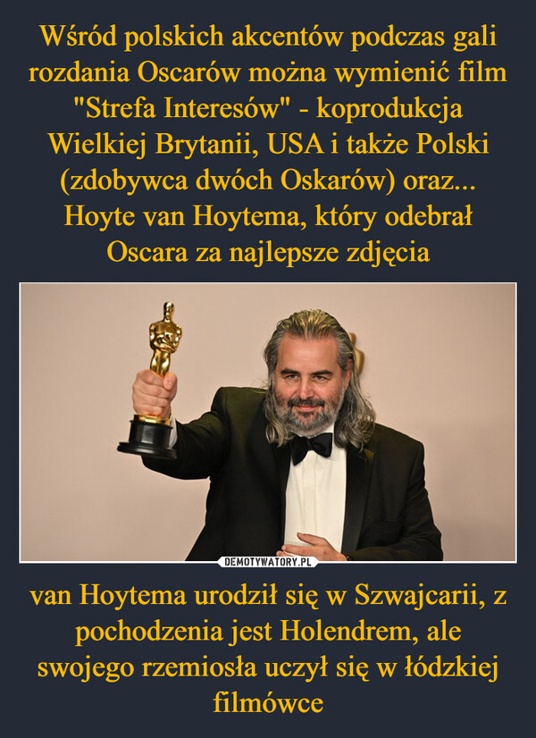 Wśród polskich akcentów podczas gali rozdania Oscarów można wymienić film "Strefa Interesów" - koprodukcja Wielkiej Brytanii, USA i także Polski (zdobywca dwóch Oskarów) oraz... Hoyte van Hoytema, który odebrał Oscara za najlepsze zdjęcia van Hoytema urodził się w Szwajcarii, z pochodzenia jest Holendrem, ale swojego rzemiosła uczył się w łódzkiej filmówce