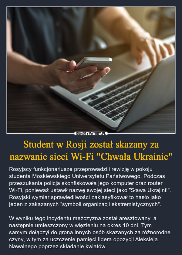 Student w Rosji został skazany za nazwanie sieci Wi-Fi "Chwała Ukrainie" – Rosyjscy funkcjonariusze przeprowadzili rewizję w pokoju studenta Moskiewskiego Uniwersytetu Państwowego. Podczas przeszukania policja skonfiskowała jego komputer oraz router Wi-Fi, ponieważ ustawił nazwę swojej sieci jako "Sława Ukrajini!". Rosyjski wymiar sprawiedliwości zaklasyfikował to hasło jako jeden z zakazanych "symboli organizacji ekstremistycznych". W wyniku tego incydentu mężczyzna został aresztowany, a następnie umieszczony w więzieniu na okres 10 dni. Tym samym dołączył do grona innych osób skazanych za różnorodne czyny, w tym za uczczenie pamięci lidera opozycji Aleksieja Nawalnego poprzez składanie kwiatów. G