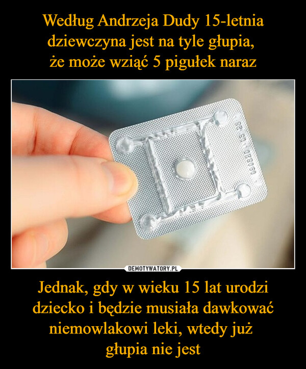 Według Andrzeja Dudy 15-letnia dziewczyna jest na tyle głupia, 
że może wziąć 5 pigułek naraz Jednak, gdy w wieku 15 lat urodzi dziecko i będzie musiała dawkować niemowlakowi leki, wtedy już 
głupia nie jest