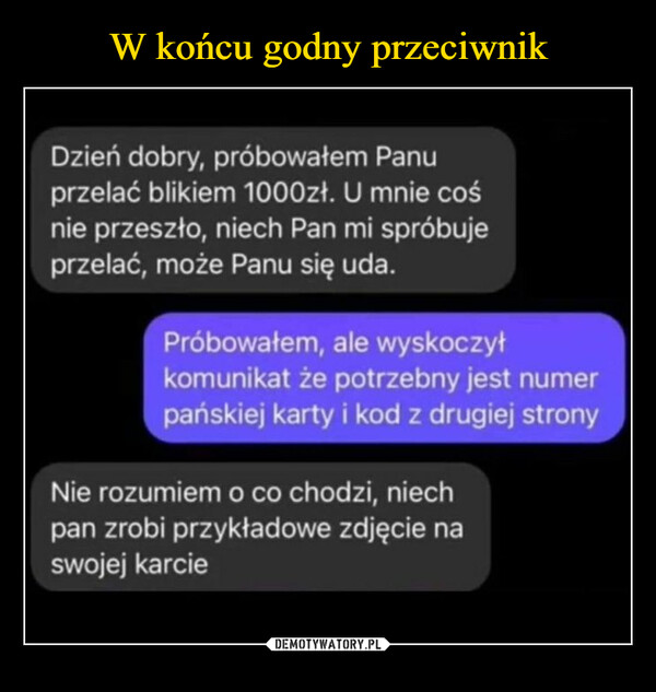  –  Dzień dobry, próbowałem Panuprzelać blikiem 1000zł. U mnie cośnie przeszło, niech Pan mi spróbujeprzelać, może Panu się uda.Próbowałem, ale wyskoczyłkomunikat że potrzebny jest numerpańskiej karty i kod z drugiej stronyNie rozumiem o co chodzi, niechpan zrobi przykładowe zdjęcie naswojej karcie