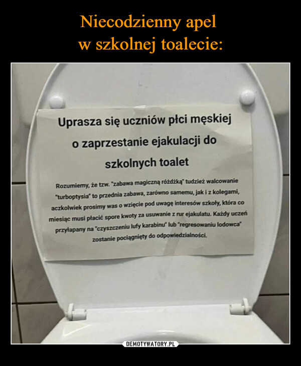  –  Uprasza się uczniów płci męskiejo zaprzestanie ejakulacji doszkolnych toaletRozumiemy, że tzw. "zabawa magiczną różdżką" tudzież walcowanie"turboptysia" to przednia zabawa, zarówno samemu, jak i z kolegami,aczkolwiek prosimy was o wzięcie pod uwagę interesów szkoły, która comiesiąc musi płacić spore kwoty za usuwanie z rur ejakulatu. Każdy uczeńprzyłapany na "czyszczeniu lufy karabinu" lub "regresowaniu lodowca"zostanie pociągnięty do odpowiedzialności.