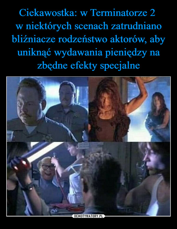  –  Ciekawostka: W Terminatorze 2 w niektóych scenach zatrudnianorodzeństwo aktorów, aby uniknąć wydawania pieniędzy nazbędne efekty specjalne.