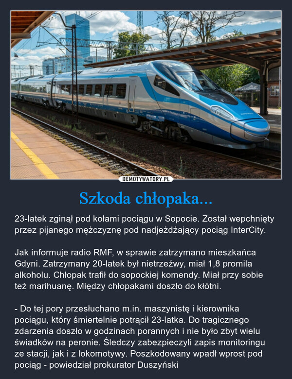 Szkoda chłopaka... – 23-latek zginął pod kołami pociągu w Sopocie. Został wepchnięty przez pijanego mężczyznę pod nadjeżdżający pociąg InterCity.Jak informuje radio RMF, w sprawie zatrzymano mieszkańca Gdyni. Zatrzymany 20-latek był nietrzeźwy, miał 1,8 promila alkoholu. Chłopak trafił do sopockiej komendy. Miał przy sobie też marihuanę. Między chłopakami doszło do kłótni.- Do tej pory przesłuchano m.in. maszynistę i kierownika pociągu, który śmiertelnie potrącił 23-latka. Do tragicznego zdarzenia doszło w godzinach porannych i nie było zbyt wielu świadków na peronie. Śledczy zabezpieczyli zapis monitoringu ze stacji, jak i z lokomotywy. Poszkodowany wpadł wprost pod pociąg - powiedział prokurator Duszyński 