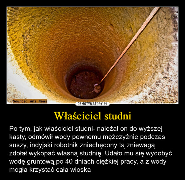 Właściciel studni – Po tym, jak właściciel studni- należał on do wyższej kasty, odmówił wody pewnemu mężczyźnie podczas suszy, indyjski robotnik zniechęcony tą zniewagą zdołał wykopać własną studnię. Udało mu się wydobyć wodę gruntową po 40 dniach ciężkiej pracy, a z wody mogła krzystać cała wioska Source: Ani News