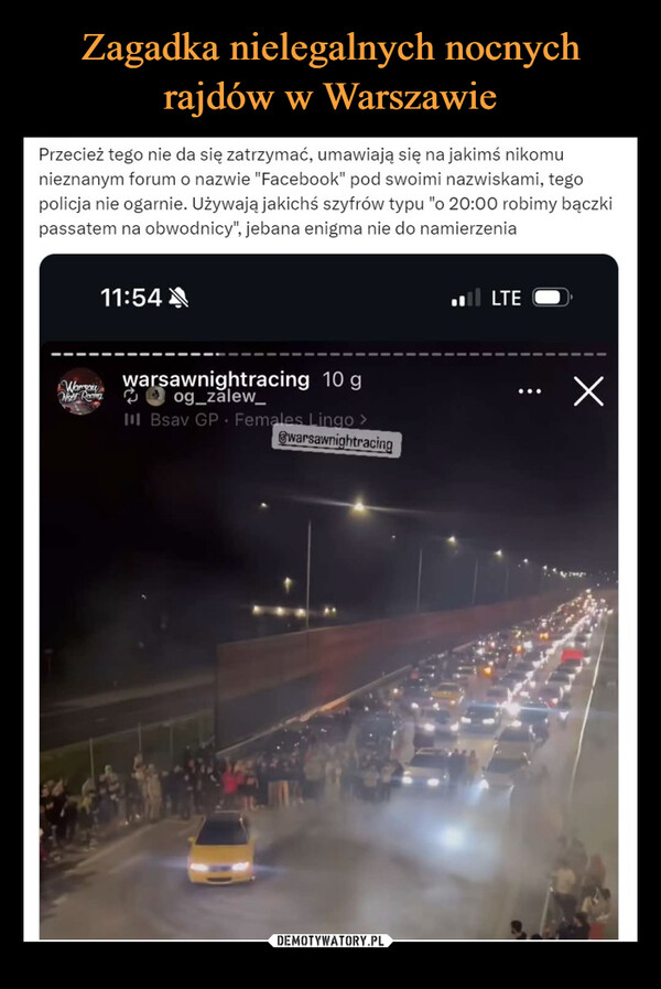  –  Przecież tego nie da się zatrzymać, umawiają się na jakimś nikomunieznanym forum o nazwie "Facebook" pod swoimi nazwiskami, tegopolicja nie ogarnie. Używają jakichś szyfrów typu "o 20:00 robimy bączkipassatem na obwodnicy", jebana enigma nie do namierzenia11:54LTEWoWarsawnightracing 10 gog_zalew_III Bsav GP Females Lingo >warsawnightracingХ