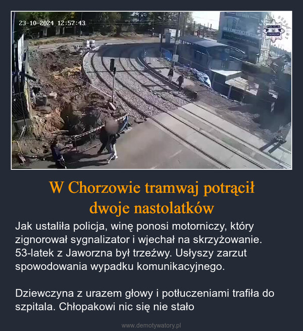 W Chorzowie tramwaj potrąciłdwoje nastolatków – Jak ustaliła policja, winę ponosi motorniczy, który zignorował sygnalizator i wjechał na skrzyżowanie. 53-latek z Jaworzna był trzeźwy. Usłyszy zarzut spowodowania wypadku komunikacyjnego.Dziewczyna z urazem głowy i potłuczeniami trafiła do szpitala. Chłopakowi nic się nie stało 23-10-2024 12:57:43POLICJACHORZOW