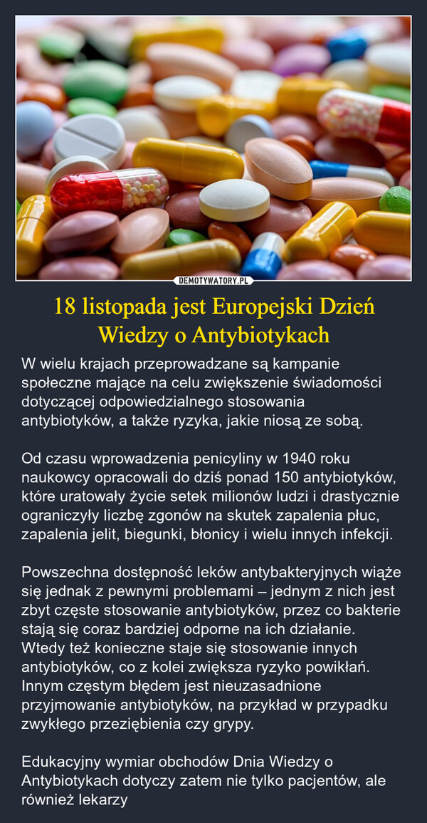 18 listopada jest Europejski Dzień Wiedzy o Antybiotykach – W wielu krajach przeprowadzane są kampanie społeczne mające na celu zwiększenie świadomości dotyczącej odpowiedzialnego stosowania antybiotyków, a także ryzyka, jakie niosą ze sobą. Od czasu wprowadzenia penicyliny w 1940 roku naukowcy opracowali do dziś ponad 150 antybiotyków, które uratowały życie setek milionów ludzi i drastycznie ograniczyły liczbę zgonów na skutek zapalenia płuc, zapalenia jelit, biegunki, błonicy i wielu innych infekcji. Powszechna dostępność leków antybakteryjnych wiąże się jednak z pewnymi problemami – jednym z nich jest zbyt częste stosowanie antybiotyków, przez co bakterie stają się coraz bardziej odporne na ich działanie. Wtedy też konieczne staje się stosowanie innych antybiotyków, co z kolei zwiększa ryzyko powikłań. Innym częstym błędem jest nieuzasadnione przyjmowanie antybiotyków, na przykład w przypadku zwykłego przeziębienia czy grypy. Edukacyjny wymiar obchodów Dnia Wiedzy o Antybiotykach dotyczy zatem nie tylko pacjentów, ale również lekarzy 