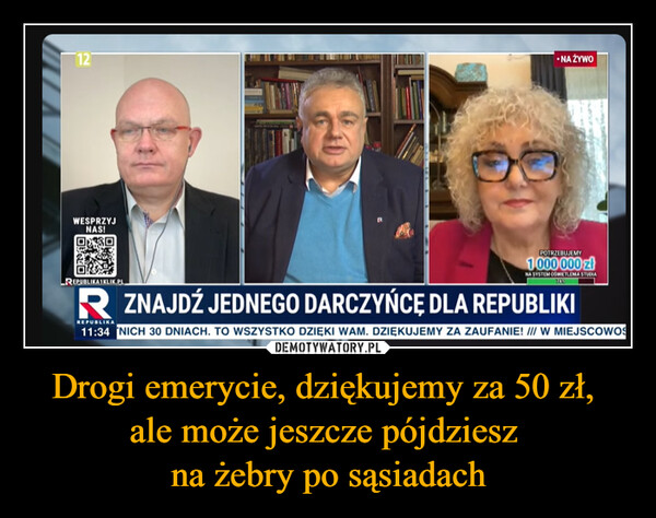 Drogi emerycie, dziękujemy za 50 zł, ale może jeszcze pójdziesz na żebry po sąsiadach –  12•NA ŻYWOWESPRZYJNAS!REPUBLIKATKLIK.PLPOTRZEBUJEMY1.000 000 złNA SYSTEM OŚWIETLENIA STUDIAR ZNAJDŹ JEDNEGO DARCZYŃCĘ DLA REPUBLIKIREPUBLIKA11:34 NICH 30 DNIACH. TO WSZYSTKO DZIĘKI WAM. DZIĘKUJEMY ZA ZAUFANIE! /// W MIEJSCOWO