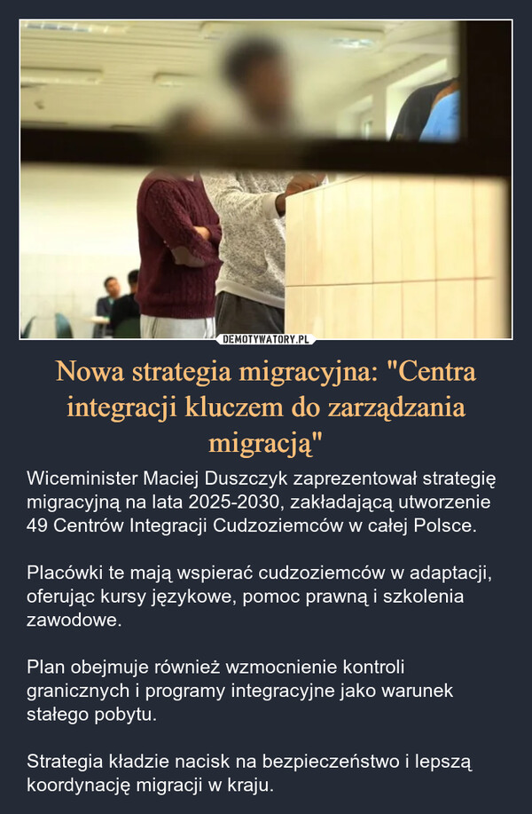 Nowa strategia migracyjna: "Centra integracji kluczem do zarządzania migracją" – Wiceminister Maciej Duszczyk zaprezentował strategię migracyjną na lata 2025-2030, zakładającą utworzenie 49 Centrów Integracji Cudzoziemców w całej Polsce. Placówki te mają wspierać cudzoziemców w adaptacji, oferując kursy językowe, pomoc prawną i szkolenia zawodowe.Plan obejmuje również wzmocnienie kontroli granicznych i programy integracyjne jako warunek stałego pobytu. Strategia kładzie nacisk na bezpieczeństwo i lepszą koordynację migracji w kraju. 