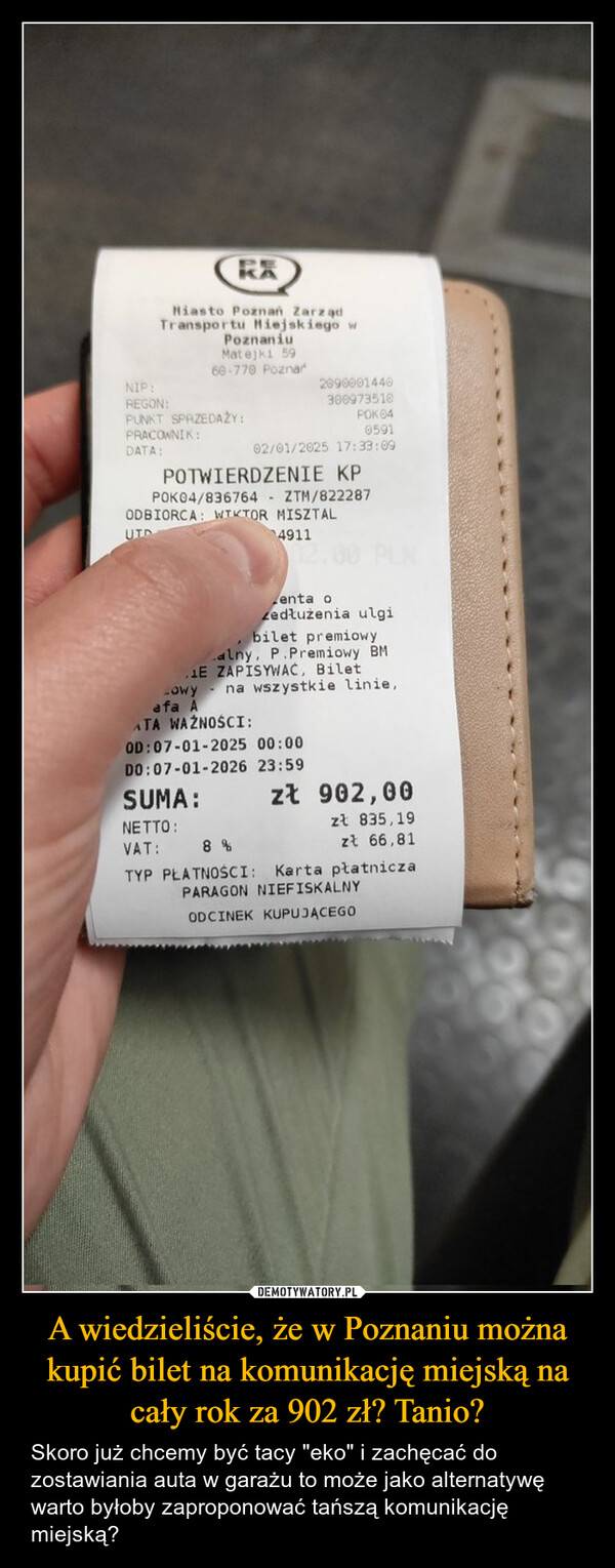 A wiedzieliście, że w Poznaniu można kupić bilet na komunikację miejską na cały rok za 902 zł? Tanio? – Skoro już chcemy być tacy "eko" i zachęcać do zostawiania auta w garażu to może jako alternatywę warto byłoby zaproponować tańszą komunikację miejską? RXHiasto Poznań ZarządTransportu Miejskiego wPoznaniuMatejki 5960-770 PoznarNIP:2090001440REGON:300973510PUNKT SPRZEDAŻY:POK04PRACOWNIK:0591DATA:02/01/2025 17:33:09POTWIERDZENIE KPPOK04/836764 ZTM/822287ODBIORCA: WTKTOR MISZTALUTD4911Zenta ozedłużenia ulgibilet premiowyalny, P.Premiowy BM.1E ZAPISYWAĆ, BiletLowy na wszystkie linie,afa AATA WAŻNOŚCI:OD: 07-01-2025 00:00DO:07-01-2026 23:59SUMA:NETTO:zł 902,00zł 835,19VAT: 8%zł 66,81TYP PŁATNOŚCI: Karta płatniczaPARAGON NIEFISKALNYODCINEK KUPUJĄCEGO