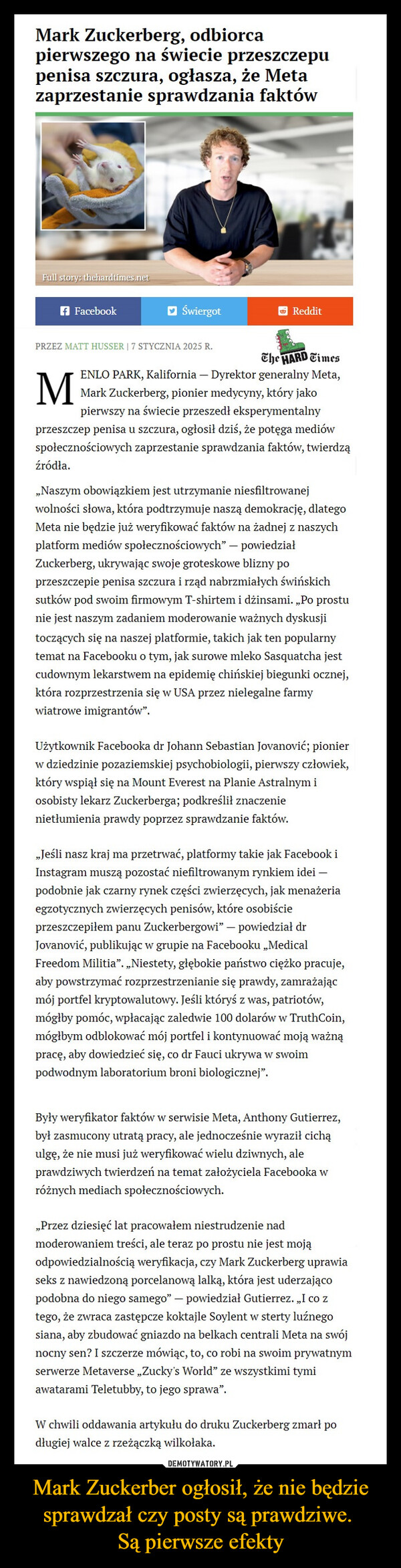Mark Zuckerber ogłosił, że nie będzie sprawdzał czy posty są prawdziwe. Są pierwsze efekty –  Mark Zuckerberg, odbiorcapierwszego na świecie przeszczepupenisa szczura, ogłasza, że Metazaprzestanie sprawdzania faktówFull story: thehardtimes.netf FacebookŚwiergotRedditPRZEZ MATT HUSSER | 7 STYCZNIA 2025 R.MThe HARD TimesENLO PARK, Kalifornia - Dyrektor generalny Meta,Mark Zuckerberg, pionier medycyny, który jakopierwszy na świecie przeszedł eksperymentalnyprzeszczep penisa u szczura, ogłosił dziś, że potęga mediówspołecznościowych zaprzestanie sprawdzania faktów, twierdząźródła.,,Naszym obowiązkiem jest utrzymanie niesfiltrowanejwolności słowa, która podtrzymuje naszą demokrację, dlategoMeta nie będzie już weryfikować faktów na żadnej z naszychplatform mediów społecznościowych" - powiedziałZuckerberg, ukrywając swoje groteskowe blizny poprzeszczepie penisa szczura i rząd nabrzmiałych świńskichsutków pod swoim firmowym T-shirtem i dżinsami. „Po prostunie jest naszym zadaniem moderowanie ważnych dyskusjitoczących się na naszej platformie, takich jak ten popularnytemat na Facebooku o tym, jak surowe mleko Sasquatcha jestcudownym lekarstwem na epidemię chińskiej biegunki ocznej,która rozprzestrzenia się w USA przez nielegalne farmywiatrowe imigrantów”.Użytkownik Facebooka dr Johann Sebastian Jovanović; pionierw dziedzinie pozaziemskiej psychobiologii, pierwszy człowiek,który wspiął się na Mount Everest na Planie Astralnym iosobisty lekarz Zuckerberga; podkreślił znaczenienietłumienia prawdy poprzez sprawdzanie faktów.„Jeśli nasz kraj ma przetrwać, platformy takie jak Facebook iInstagram muszą pozostać niefiltrowanym rynkiem idei -podobnie jak czarny rynek części zwierzęcych, jak menażeriaegzotycznych zwierzęcych penisów, które osobiścieprzeszczepiłem panu Zuckerbergowi" - powiedział drJovanović, publikując w grupie na Facebooku „MedicalFreedom Militia". „Niestety, głębokie państwo ciężko pracuje,aby powstrzymać rozprzestrzenianie się prawdy, zamrażającmój portfel kryptowalutowy. Jeśli któryś z was, patriotów,mógłby pomóc, wpłacając zaledwie 100 dolarów w TruthCoin,mógłbym odblokować mój portfel i kontynuować moją ważnąpracę, aby dowiedzieć się, co dr Fauci ukrywa w swoimpodwodnym laboratorium broni biologicznej".Były weryfikator faktów w serwisie Meta, Anthony Gutierrez,był zasmucony utratą pracy, ale jednocześnie wyraził cichąulgę, że nie musi już weryfikować wielu dziwnych, aleprawdziwych twierdzeń na temat założyciela Facebooka wróżnych mediach społecznościowych.„Przez dziesięć lat pracowałem niestrudzenie nadmoderowaniem treści, ale teraz po prostu nie jest mojąodpowiedzialnością weryfikacja, czy Mark Zuckerberg uprawiaseks z nawiedzoną porcelanową lalką, która jest uderzającopodobna do niego samego" - powiedział Gutierrez. „I co ztego, że zwraca zastępcze koktajle Soylent w sterty luźnegosiana, aby zbudować gniazdo na belkach centrali Meta na swójnocny sen? I szczerze mówiąc, to, co robi na swoim prywatnymserwerze Metaverse „Zucky's World" ze wszystkimi tymiawatarami Teletubby, to jego sprawa".W chwili oddawania artykułu do druku Zuckerberg zmarł podługiej walce z rzeżączką wilkołaka.