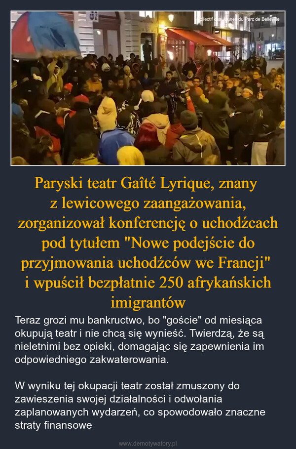 Paryski teatr Gaîté Lyrique, znany z lewicowego zaangażowania, zorganizował konferencję o uchodźcach pod tytułem "Nowe podejście do przyjmowania uchodźców we Francji" i wpuścił bezpłatnie 250 afrykańskich imigrantów – Teraz grozi mu bankructwo, bo "goście" od miesiąca okupują teatr i nie chcą się wynieść. Twierdzą, że są nieletnimi bez opieki, domagając się zapewnienia im odpowiedniego zakwaterowania.W wyniku tej okupacji teatr został zmuszony do zawieszenia swojej działalności i odwołania zaplanowanych wydarzeń, co spowodowało znaczne straty finansowe ollectif es Jaunes du Parc de Bellevile