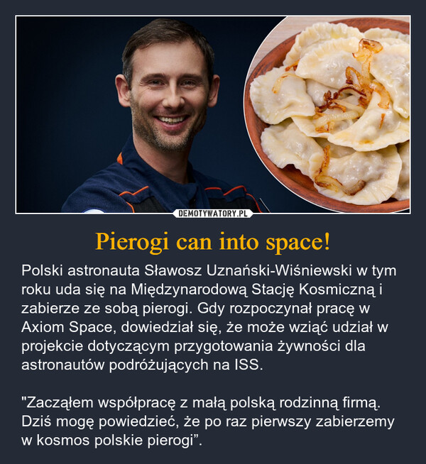 Pierogi can into space! – Polski astronauta Sławosz Uznański-Wiśniewski w tym roku uda się na Międzynarodową Stację Kosmiczną i zabierze ze sobą pierogi. Gdy rozpoczynał pracę w Axiom Space, dowiedział się, że może wziąć udział w projekcie dotyczącym przygotowania żywności dla astronautów podróżujących na ISS."Zacząłem współpracę z małą polską rodzinną firmą. Dziś mogę powiedzieć, że po raz pierwszy zabierzemy w kosmos polskie pierogi”. 
