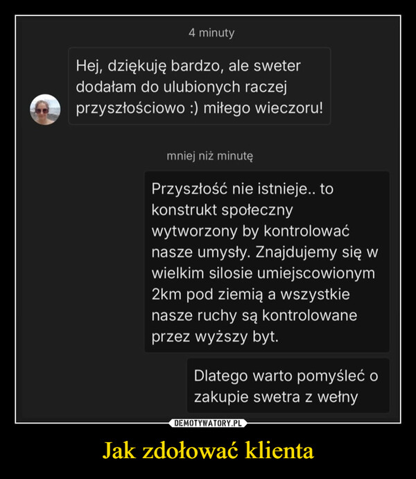 Jak zdołować klienta –  4 minutyHej, dziękuję bardzo, ale sweterdodałam do ulubionych raczejprzyszłościowo :) miłego wieczoru!mniej niż minutęPrzyszłość nie istnieje.. tokonstrukt społecznywytworzony by kontrolowaćnasze umysły. Znajdujemy się wwielkim silosie umiejscowionym2km pod ziemią a wszystkienasze ruchy są kontrolowaneprzez wyższy byt.Dlatego warto pomyśleć ozakupie swetra z wełny